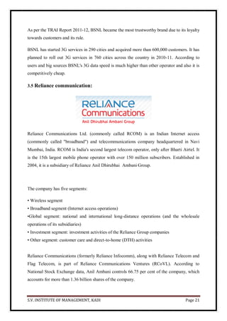 S.V. INSTITUTE OF MANAGEMENT, KADI Page 21
As per the TRAI Report 2011-12, BSNL became the most trustworthy brand due to its loyalty
towards customers and its rule.
BSNL has started 3G services in 290 cities and acquired more than 600,000 customers. It has
planned to roll out 3G services in 760 cities across the country in 2010-11. According to
users and big sources BSNL's 3G data speed is much higher than other operator and also it is
competitively cheap.
3.5 Reliance communication:
Reliance Communications Ltd. (commonly called RCOM) is an Indian Internet access
(commonly called "broadband") and telecommunications company headquartered in Navi
Mumbai, India. RCOM is India's second largest telecom operator, only after Bharti Airtel. It
is the 15th largest mobile phone operator with over 150 million subscribers. Established in
2004, it is a subsidiary of Reliance Anil Dhirubhai Ambani Group.
The company has five segments:
• Wireless segment
• Broadband segment (Internet access operations)
•Global segment: national and international long-distance operations (and the wholesale
operations of its subsidiaries)
• Investment segment: investment activities of the Reliance Group companies
• Other segment: customer care and direct-to-home (DTH) activities
Reliance Communications (formerly Reliance Infocomm), along with Reliance Telecom and
Flag Telecom, is part of Reliance Communications Ventures (RCoVL). According to
National Stock Exchange data, Anil Ambani controls 66.75 per cent of the company, which
accounts for more than 1.36 billion shares of the company.
 