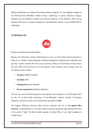 S.V. INSTITUTE OF MANAGEMENT, KADI Page 22
Reliance Infocomm is an Indian telecommunications company. It is the flagship company of
the Reliance-Anil Dhirubhai Ambani Group, comprising of power (Reliance Energy),
financial services (Reliance Capital) and telecom initiatives of the Reliance ADA Group.
Reliance Infocomm is currently managed by Anil Dhirubhai Ambani. It uses CDMA2000 1x
technology.
3.6 Reliance Jio:
Reliance Jio Infocomm Limited (RJIL)
Reliance Jio Infocomm Limited, doing business as Jio, is a LTE mobile network operator in
India. It is a wholly owned subsidiary of Reliance Industries headquartered in Mumbai, that
provides wireless wireless 4G LTE service network (without 2G/3G based services) and is
the only 100% VoLTE (Voice over LTE) operator in the country, with coverage across all
22 telecom circles in India.
• Founder: Mukesh Ambani
• Founded: 2007
• Headquarters: Navi Mumbai
• Parent organization: Reliance Industries
The services were first beta-launched to Jio's partners and employees on 27 December 2015
on the eve of 83rd birth anniversary of late Dhirubhai Ambani, founder of Reliance
Industries, and later services were commercially launched on 2016.
The biggest difference between other telecom operators and Jio is their optical fibre
network. An optical fibre is a wire that converts your data signal into light and transfers them
at the speed of light. The data transfer capacity of optical fibre is very high compared to
mobile towers.
 