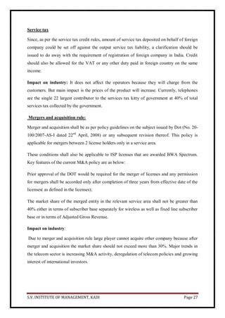 S.V. INSTITUTE OF MANAGEMENT, KADI Page 27
Service tax
Since, as per the service tax credit rules, amount of service tax deposited on behalf of foreign
company could be set off against the output service tax liability, a clarification should be
issued to do away with the requirement of registration of foreign company in India. Credit
should also be allowed for the VAT or any other duty paid in foreign country on the same
income.
Impact on industry: It does not affect the operators because they will charge from the
customers. But main impact is the prices of the product will increase. Currently, telephones
are the single 22 largest contributor to the services tax kitty of government at 40% of total
services tax collected by the government.
Mergers and acquisition rule:
Merger and acquisition shall be as per policy guidelines on the subject issued by Dot (No. 20-
100/2007-AS-I dated 22nd
April, 2008) or any subsequent revision thereof. This policy is
applicable for mergers between 2 license holders only in a service area.
These conditions shall also be applicable to ISP licenses that are awarded BWA Spectrum.
Key features of the current M&A policy are as below:
Prior approval of the DOT would be required for the merger of licenses and any permission
for mergers shall be accorded only after completion of three years from effective date of the
licenses( as defined in the licenses);
The market share of the merged entity in the relevant service area shall not be greater than
40% either in terms of subscriber base separately for wireless as well as fixed line subscriber
base or in terms of Adjusted Gross Revenue.
Impact on industry:
Due to merger and acquisition rule large player cannot acquire other company because after
merger and acquisition the market share should not exceed more than 30%. Major trends in
the telecom sector is increasing M&A activity, deregulation of telecom policies and growing
interest of international investors.
 