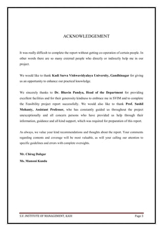 S.V. INSTITUTE OF MANAGEMENT, KADI Page 3
ACKNOWLEDGEMENT
It was really difficult to complete the report without getting co-operation of certain people. In
other words there are so many external people who directly or indirectly help me in our
project.
We would like to thank Kadi Sarva Vishwavidyalaya University, Gandhinagar for giving
us an opportunity to enhance our practical knowledge.
We sincerely thanks to Dr. Bhavin Pandya, Head of the Department for providing
excellent facilities and for their generosity kindness to embrace me in SVIM and to complete
the Feasibility project report successfully. We would also like to thank Prof. Sushil
Mohanty, Assistant Professor, who has constantly guided us throughout the project
unexceptionally and all concern persons who have provided us help through their
information, guidance and all kind support, which was required for preparation of this report.
As always, we value your kind recommendations and thoughts about the report. Your comments
regarding contents and coverage will be most valuable, as will your calling our attention to
specific guidelines and errors with complete oversights.
Mr. Chirag Dabgar
Ms. Mamoni Kundu
 