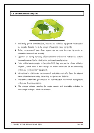 S.V. INSTITUTE OF MANAGEMENT, KADI Page 34
4.5 Environmental analysis:
 The strong growth of the telecom, industry and increased equipment obsolescence
has caused a dramatic rise in the amount of electronic waste worldwide.
 Today, environmental issues have become one the most important factors to be
considered in the telecom industry.
 Operators are paying increasing attention to their environment performance and are
cooperating more closely with telecom equipment manufacturers.
 China mobile is one example. In December 2007, they launched the ―Green Initiative
Program‖, which aims to save energy and reduce emissions for its outsourcing
system and complementary equipment.
 International regulations on environmental protection, especially those for telecom
operations and manufacturing, are widely recognized and followed.
 ISO14004:2004provides guidelines on the elements of an environment management
system and its implementation.
 The process includes choosing the proper products and networking solutions to
reduce negative impact on the environment.
 