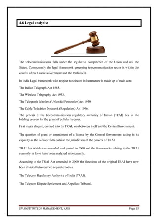 S.V. INSTITUTE OF MANAGEMENT, KADI Page 35
4.6 Legal analysis:
The telecommunications falls under the legislative competence of the Union and not the
States. Consequently the legal framework governing telecommunication sector is within the
control of the Union Government and the Parliament.
In India Legal framework with respect to telecom infrastructure is made up of main acts:
The Indian Telegraph Act 1885.
The Wireless Telegraphy Act 1933.
The Telegraph Wireless (Unlawful Possession)Act 1950
The Cable Television Network (Regulation) Act 1996.
The genesis of the telecommunication regulatory authority of Indian (TRAI) lies in the
bidding process for the grant of cellular licenses.
First major dispute, entered into by TRAI, was between itself and the Central Government.
The question of grant or amendment of a license by the Central Government acting in its
capacity as the licensor falls outside the jurisdiction of the powers of TRAI.
TRAI Act which was amended and passed in 2000 and the frameworks relating to the TRAI
currently in force have been analyzed subsequently.
According to the TRAI Act amended in 2000, the functions of the original TRAI have now
been divided between two separate bodies.
The Telecom Regulatory Authority of India (TRAI).
The Telecom Dispute Settlement and Appellate Tribunal.
 