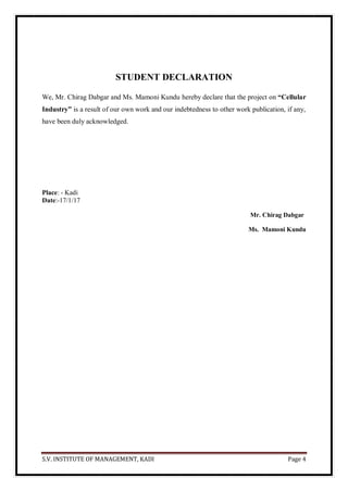 S.V. INSTITUTE OF MANAGEMENT, KADI Page 4
STUDENT DECLARATION
We, Mr. Chirag Dabgar and Ms. Mamoni Kundu hereby declare that the project on “Cellular
Industry” is a result of our own work and our indebtedness to other work publication, if any,
have been duly acknowledged.
Place: - Kadi
Date:-17/1/17
Mr. Chirag Dabgar
Ms. Mamoni Kundu
 