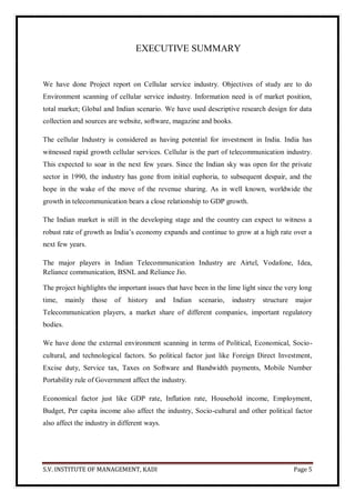 S.V. INSTITUTE OF MANAGEMENT, KADI Page 5
EXECUTIVE SUMMARY
We have done Project report on Cellular service industry. Objectives of study are to do
Environment scanning of cellular service industry. Information need is of market position,
total market; Global and Indian scenario. We have used descriptive research design for data
collection and sources are website, software, magazine and books.
The cellular Industry is considered as having potential for investment in India. India has
witnessed rapid growth cellular services. Cellular is the part of telecommunication industry.
This expected to soar in the next few years. Since the Indian sky was open for the private
sector in 1990, the industry has gone from initial euphoria, to subsequent despair, and the
hope in the wake of the move of the revenue sharing. As in well known, worldwide the
growth in telecommunication bears a close relationship to GDP growth.
The Indian market is still in the developing stage and the country can expect to witness a
robust rate of growth as India’s economy expands and continue to grow at a high rate over a
next few years.
The major players in Indian Telecommunication Industry are Airtel, Vodafone, Idea,
Reliance communication, BSNL and Reliance Jio.
The project highlights the important issues that have been in the lime light since the very long
time, mainly those of history and Indian scenario, industry structure major
Telecommunication players, a market share of different companies, important regulatory
bodies.
We have done the external environment scanning in terms of Political, Economical, Socio-
cultural, and technological factors. So political factor just like Foreign Direct Investment,
Excise duty, Service tax, Taxes on Software and Bandwidth payments, Mobile Number
Portability rule of Government affect the industry.
Economical factor just like GDP rate, Inflation rate, Household income, Employment,
Budget, Per capita income also affect the industry, Socio-cultural and other political factor
also affect the industry in different ways.
 