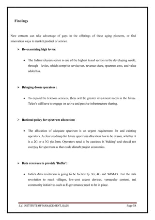 S.V. INSTITUTE OF MANAGEMENT, KADI Page 54
Findings
New entrants can take advantage of gaps in the offerings of these aging pioneers, or find
innovation ways to market product or service.
 Re-examining high levies:
 The Indian telecom sector is one of the highest taxed sectors in the developing world,
through levies, which comprise service tax, revenue share, spectrum cess, and value
added tax.
 Bringing down operators :
 To expand the telecom services, there will be greater investment needs in the future.
Telco's will have to engage on active and passive infrastructure sharing.
 Rational policy for spectrum allocation:
 The allocation of adequate spectrum is an urgent requirement for and existing
operators. A clear roadmap for future spectrum allocation has to be drawn, whether it
is a 2G or a 3G platform. Operators need to be cautious in 'bidding' and should not
overpay for spectrum as that could disturb project economics.
 Data revenues to provide 'Buffer':
 India's data revolution is going to be fuelled by 3G, 4G and WIMAX. For the data
revolution to reach villages, low-cost access devices, vernacular content, and
community initiatives such as E-governance need to be in place.
 