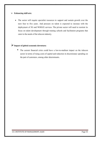 S.V. INSTITUTE OF MANAGEMENT, KADI Page 55
 Enhancing skill sets:
 The sector will require specialist resources to support and sustain growth over the
next four to five years. And pressure on talent is expected to increase with the
deployment of 3G and WiMAX services. The private sector will need to reorient its
focus on talent development through training schools and facilitation programs that
cater to the needs of the telecom industry.
Impact of global economic downturn:
• The current financial crisis could have a low-to-medium impact on the telecom
sector in terms of rising costs of capital and reduction in discretionary spending on
the part of customers, among other determinants.
 