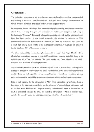 S.V. INSTITUTE OF MANAGEMENT, KADI Page 57
Conclusion:
The technology improvement has helped the sector to perform better and has also expanded
the meaning of the term "telecommunication" from just audio message transformation to
virtual presence of person. The sector clearly shows a scope for future.
In our opinion, instead of taking a short-term view of paying capacity, the telecom companies
should focus on a long -term game. There is one word that telecom companies are hearing a
lot these days-"Volumes". They need volumes to sustain the network and the large employee
base they have enrolled. In this regard, companies like reliance is giving up to 30%
commission on each call. If and when the carrier access codes are introduced, there could be
a tough fight among these outlets, as far as prices are concerned. Yet, prices can go down
further by almost 40% of the present structure.
The other part could be earning through volumes. New players like Virgin Mobile, which
already has international presence in close to 17 countries are entering India. It is doing so in
collaboration with Tata Tele services. The target market for Virgin Mobile is the youth,
which in India is around 54% of its population.
Mobile number portability (MNP) is introduced by Jan 2011. A neutral third - party operator
is likely to be licensed to provide an end toned MNP solution. MNP could well better service
quality. There are challenges like porting time, allocation of capital and operational porting
costs among positive and will be set once the committee submits its final report on the same.
India is well prepared for the introduction of NGN (Next-Generation Networking). Being a
late starter in the telecom scenario, India has the advantage of using the latest technology and
so it is in a better position when compared to many other countries as far as introduction of
NGN is concerned. Besides, the TRAI has identified introduction of NGN as apriority area.
As of today seem favorable toward the continued growth of the telecom industry.
 