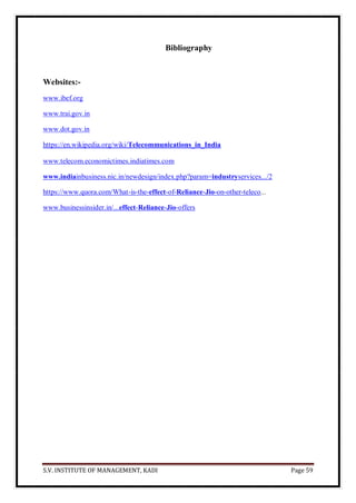 S.V. INSTITUTE OF MANAGEMENT, KADI Page 59
Bibliography
Websites:-
www.ibef.org
www.trai.gov.in
www.dot.gov.in
https://en.wikipedia.org/wiki/Telecommunications_in_India
www.telecom.economictimes.indiatimes.com
www.indiainbusiness.nic.in/newdesign/index.php?param=industryservices.../2
https://www.quora.com/What-is-the-effect-of-Reliance-Jio-on-other-teleco...
www.businessinsider.in/...effect-Reliance-Jio-offers
 