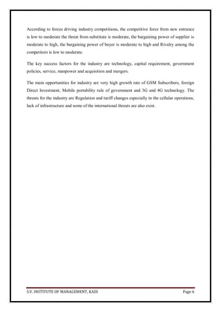 S.V. INSTITUTE OF MANAGEMENT, KADI Page 6
According to forces driving industry competitions, the competitive force from new entrance
is low to moderate the threat from substitute is moderate, the bargaining power of supplier is
moderate to high, the bargaining power of buyer is moderate to high and Rivalry among the
competitors is low to moderate.
The key success factors for the industry are technology, capital requirement, government
policies, service, manpower and acquisition and mergers.
The main opportunities for industry are very high growth rate of GSM Subscribers, foreign
Direct Investment, Mobile portability rule of government and 3G and 4G technology. The
threats for the industry are Regulation and tariff changes especially in the cellular operations,
lack of infrastructure and some of the international threats are also exist.
 