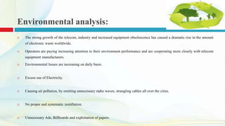Environmental analysis:
 The strong growth of the telecom, industry and increased equipment obsolescence has caused a dramatic rise in the amount
of electronic waste worldwide.
 Operators are paying increasing attention to their environment performance and are cooperating more closely with telecom
equipment manufacturers.
 Environmental Issues are increasing on daily basis.
 Excess use of Electricity.
 Causing air pollution, by emitting unnecessary radio waves, strangling cables all over the cities.
 No proper and systematic installation.
 Unnecessary Ads, Billboards and exploitation of papers.
 
