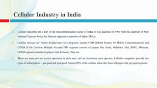Cellular Industry in India
 Cellular industries are a part of the telecommunication sector of India. It was launched in 1999 with the adoption of New
National Telecom Policy by Telecom regulatory authority of India (TRAI).
 Cellular services are further divided into two categories, namely GSM (Global System for Mobile Communications) and
CDMA (Code Division Multiple Access).GSM segment consists of players like Airtel, Vodafone, Idea, BSNL. Whereas,
CDMA segment consists of players like Reliance, Tata, etc.
 There are some private service operators in each area, and an incumbent state operator. Cellular companies provide two
types of subscriptions – pre-paid and post-paid. Almost 80% of the cellular subscriber base belongs to the pre-paid segment.
 