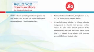  RCOM is India's second largest telecom operator, only
after Bharti Airtel. It is the 15th largest mobile phone
operator with over 150 million subscribers.
 Reliance Jio Infocomm Limited, doing business as Jio,
is a LTE mobile network operator in India.
 It is a wholly owned subsidiary of Reliance Industries
headquartered in Mumbai, that provides wireless
wireless 4G LTE service network (without 2G/3G
based services) and is the only 100% VoLTE (Voice
over LTE) operator in the country, with coverage
across all 22 telecom circles in India.
 