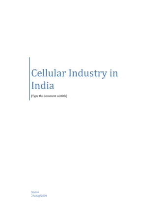 Cellular Industry in India[Type the document subtitle]Shalini27/Aug/2009 Cellular Industry in India  Introduction Cellular services are a part of the telecommunication sector of India. It was launched in 1999 with the adoption of New National Telecom Policy by Telecom regulatory authority of India (TRAI).  Cellular services are further divided into two categories, namely GSM (Global System for Mobile Communications) and CDMA (Code Division Multiple Access).GSM segment consists of players like Airtel, Vodafone, Idea and BSNL. Whereas, CDMA segment consists of players like Reliance, Tata, etc.  There are five private service operators in each area, and an incumbent state operator. Cellular companies provide two types of subscriptions – pre-paid and post-paid. Almost 80% of the cellular subscriber base belongs to the pre-paid segment.  The DoT has allowed cellular companies to buy rivals within the same operating circle provided their combined market share did not exceed 67 per cent. Previously, they were only allowed to buy companies outside their circle. The Market Players Some of the major cellular providers operating at national level are BSNL’s Cellone, Airtel, Reliance, Tata Indicom and Hutch. Reliance and Tata Indicom operate on CDMA technology and others on GSM. Apart from these, there are regional GSM operators like Spice in Karnataka, Aircel in Tamilnadu, MTNL’s Dolphin in Mumbai and Idea in North India etc. Airtel “Bharti Airtel” formerly known as Bharti Tele-Ventures Limited (BTVL) is among India's largest mobile phone and Fixed Network operators. With more than 60 million subscriptions as of 13th February 2008, it offers its mobile services under the Airtel brand and is headed by Sunil Mittal. The company also provides telephone services and Internet access over DSL in 14 circles. The company complements its mobile, broadband & telephone services with national and international long distance services. The company also has a submarine cable landing station at Chennai, which connects the submarine cable connecting Chennai and Singapore. The company provides reliable end-to-end data and enterprise services to the corporate customers by leveraging its nationwide fiber optic backbone, last mile connectivity in fixed-line and mobile circles, VSATs, ISP and international bandwidth access through the gateways and landing station. Airtel is the largest cellular service provider in India in terms of number of subscribers. Bharti Airtel owns the Airtel brand and provides the following services under the brand name Airtel: Mobile Services (using GSM Technology), Broadband & Telephone Services (Fixed line, Internet Connectivity(DSL) and Leased Line), Long Distance Services and Enterprise Services (Telecommunications Consulting for corporates). Leading international telecommunication companies such as Vodafone and SingTel held partial stakes in Bharti Airtel. In April 2006 Bharti Global Limited was awarded a telecommunications license in Jersey in the Channel Islands by the local telecommunications regulator the JCRA. In September 2006 the Office of Utility Regulation in Guernsey awarded Guernsey Airtel with a mobile telecommunications license. In May 2007 Jersey Airtel and Guernsey Airtel announced the launch of a relationship with Vodafone for island mobile subscribers. In July 2007, Bharti Airtel signed an MoU with Nokia-Siemens for a 900 million dollar expansion of its mobile and fixed network. In August 2007, the company announced it will be launching a customized version of Google search engine that will provide an 'array of services' to its broadband customers. Vodafone Vodafone is basically the biggest telecom service provider of the U.K. which has a market of £75 billions by June ’08. Vodafone currently has equity interests in 25 countries and Partner Networks (networks in which it has no equity stake) in a further 42 countries. The name Vodafone comes from Voice Data Fone, chosen by the company to “reflect the provision of voice and data services over mobile phones.” It had agreed to acquire a controlling interest of 67% in Hutchison Essar Ltd. (Hutch) for US$11.1 billion. At the same time, it agrees to sell back 5.6% of Airtel stake back to the Mittals. Vodafone retained 4.4% stake in Airtel. Vodafone is the world’s leading international mobile communications company. It now has operations in 25 countries across 5 continents and 40 partner networks with over 200 million customers worldwide. Vodafone has also tied up with  Apple’s iphone. Vodafone’s revenues have been increased by 50% during the year driven by rapid expansion of the customer base with an average of 1.5 million net additions per month since acquisition. As on 31st March, 2008, Vodafone’s customer base was 260 millions. Its turnover was £35478 millions with a profit of £6756 million. Idea  As India's leading GSM Mobile Services operator, IDEA Cellular has licenses to operate in 11 circles. With a customer base of over 17 million, IDEA Cellular has operations in Delhi, Maharashtra, Goa, Gujarat, Andhra Pradesh, Madhya Pradesh, Chattisgarh, Uttaranchal, Haryana, UP-West, Himachal Pradesh and Kerala. As a leader in Value Added Services, Innovation is central to IDEA's VAS Factory. It is the first cellular company to launch music messaging with 'Cellular Jockey', 'Background Tones', 'Group Talk', a voice portal with 'Say IDEA' and a complete suite of Mobile Email Services. Idea Cellular is a wireless telephony company operating in various states in India. It initially started in 1995 as a join venture between the Tatas, Aditya Birla Group and AT&T by merging Tata Cellular and Birla AT&T Communications. Initially having a very limited footprint in the GSM arena, the acquisition of Escotel in 2004 gave Idea a truly pan-India presence covering Maharashtra (excluding Mumbai), Goa, Gujarat, Andhra Pradesh, Madhya Pradesh, Chattisgarh, Uttar Pradesh (East and West), Haryana, Kerala, Rajasthan and Delhi (inclusive of NCR). The company has its retail outlets under the 
Idea n' U
 banner. The company has also been the first to offer flexible tarrif plans for prepaid customers. It also offers GPRS services in urban areas. Holding Initially the Birlas, the Tatas and AT&T Wireless each held one-third equity in the company. But following AT&T Wireless' merger with Cingular Wireless in 2004, Cingular decided to sell its 32.9% stake in Idea. This stake was bought by both the Tatas and Birlas at 16.45% each. Tata's foray into the cellular market with its own subsidiary, Tata Indicom, a CDMA-based mobile provider, cropped differences between the Tatas and the Birlas. This dual holding by the Tatas also became a major reason for the delay in Idea being granted a license to operate in Mumbai. This was because as per Department of Telecom (DOT) license norms, one promoter could not have more than 10% stake in two companies operating in the same circle and Tata Indicom was already operating in Mumbai when Idea filed for its license. The Birlas thus approached the DOT and sought its intervention, and the Tatas replied by saying that they would exit Idea but only for a good price. On April 10, 2006, the Aditya Birla Group announced its acquisition of the 48.18% stake held by the Tatas at Rs. 40.51 a share amounting to Rs. 44.06 billion. While 15% of the 48.14% stake was acquired by Aditya Birla Nuvo, a company in-charge of the Birlas' new business initiatives, the remaining stake was acquired by Birla TMT holdings Private Ltd., an AV Birla family owned company. Currently, Birla Group holds 98.3% of the total shares of the company. Idea has successfully launched 3 more new circles (states) in India viz. Rajasthan, Himachal Pradesh and UP (East) to make itself a pan-India player. Recently, Idea got licenses to operate in Mumbai & Bihar. They are awaiting the spectrum from DoT. Reliance The Late Dhirubhai Ambani dreamt of a digital India — an India where the common man would have access to affordable means of information and communication. Dhirubhai, who single-handedly built India’s largest private sector company virtually from scratch, had stated as early as 1999: “Make the tools of information and communication available to people at an affordable cost. They will overcome the handicaps of illiteracy and lack of mobility.”  It was with this belief in mind that Reliance Communications (formerly Reliance Infocomm) started laying 60,000 route kilometres of a pan-India fibre optic backbone. This backbone was commissioned on 28 December 2002, the auspicious occasion of Dhirubhai’s 70th birthday, though sadly after his unexpected demise on 6 July 2002.  Reliance Communications has a reliable, high-capacity, integrated (both wireless and wireline) and convergent (voice, data and video) digital network. It is capable of delivering a range of services spanning the entire infocomm (information and communication) value chain, including infrastructure and services — for enterprises as well as individuals, applications, and consulting.  Today, Reliance Communications is revolutionising the way India communicates and networks, truly bringing about a new way of life. Reliance Communications (formerly Reliance Infocomm), along with Reliance Telecom and Flag Telecom, is part of Reliance Communications Ventures (RCoVL). According to National Stock Exchange data, Anil Ambani controls 66.75 per cent of the company, which accounts for more than 1.36 billion shares of the company. Reliance Infocomm is an Indian telecommunications company. It is the flagship company of the Reliance-Anil Dhirubhai Ambani Group, comprising of power (Reliance Energy), financial services (Reliance Capital) and telecom initiatives of the Reliance ADA Group. Reliance Infocomm is currently managed by Anil Dhirubhai Ambani.It uses CDMA2000 1x technology HISTORY Reliance Infocomm was founded by Dhirubhai Ambani. Between 1999 to 2002 Reliance Infocomm built 60,000 km of fibre optic backbone in India. This network was commissioned on December 28, 2002. FOOTPRINT At present, Reliance Telecom's GSM cellular services are available in 340 towns within its eight-circle footprint. Reliance's CDMA services are available in 19 states and cover about 65% of the country, state wise. Reliance Infocomm also offered for the first time in India, mobile data services through its R-World mobile portal. This portal leverages the data capability of the CDMA 1X network. BUSINESS REVIEW During the twelve months ended March 31, 2007, revenues of the Wireless business increased by 46% to Rs. 10,728 crore (US$ 2,489 million) from Rs. 7,364 crore (US$ 1,709 million).  Wireless EBITDA increased to Rs. 3,984 crore (US$ 924 million) from Rs. 2,250 crore (US$ 522 million). Margins expanded to 37% from 31%. EBITDA of the Global business increased by 98% during the twelve months ended March 31, 2007 to Rs. 1,271 crore (US$ 295 million). EBITDA margins increased to 24% from 12% last year. In the same period, the Broadband business achieved revenue growth of 123% to Rs. 1,144 crore (US$ 265 million), and EBITDA increased by more than 6 times, to Rs. 519 crore (US$ 120 million). The EBITDA margin crossed 45% in the twelve months ended March 31, 2007, from 15% in the corresponding period in the previous year. Tata Indicom Tata Teleservices Limited (TTSL) is part of the Tata Group of Companies, an Indian Conglomerate. It runs the brand name Tata Indicom in India in various telecom circles of India. The company forms part of the Tata Group's prescence in the Telecommunication Industry in India, along with Tata Teleservices (Maharashtra) Limited (TTML) and VSNL. TTSL was incorporated in 1995 and was the first company to offer CDMA Mobile services in India, specifically in the state of Andhra Pradesh. In December 2002, the company acquired the erstwhile Hughes Telecom (India) Ltd. which was renamed Tata Teleservices (Maharashtra) Limited.In September 2007, Tata Indicom launched the Talk World plan, an International Long Distance Plan. Tata is the direct competitor with Reliance, both CDMA operators in India. The company provides unified telecommunication solutions including mobile, fixed wireless, fixed line and broadband. Other competitors are Vodafone, Airtel, Aircel, Idea, MTNL, BSNL providing GSM based mobile telephony. The company was first in India to provide free intra network calling within city limits. They launched a unique scheme providing lifetime rental free connectivity on its mobile and fixed wireless for a one time charge. Tata Teleservices is part of the INR Rs. 119000 Crore (US$ 29 billion) Tata Group, that has over 87 companies, over 250,000 employees and more than 2.8 million shareholders. With a committed investment of INR 36,000 Crore (US$ 7.5 billion) in Telecom (FY 2006), the Group has a formidable presence across the telecom value chain. Tata Teleservices spearheads the Group’s presence in the telecom sector. Incorporated in 1996, Tata Teleservices was the first to launch CDMA mobile services in India with the Andhra Pradesh circle. Starting with the major acquisition of Hughes Tele.com (India) Limited [now renamed Tata Teleservices (Maharashtra) Limited] in December 2002 the company swung into an expansion mode. With the total Investment of Rs 19,924 Crore, Tata Teleservices has created a Pan India presence spread across 20 circles that includes Andhra Pradesh, Chennai, Gujarat, Karnataka, Delhi, Maharashtra, Mumbai, Tamil Nadu, Orissa, Bihar, Rajasthan, Punjab, Haryana, Himachal Pradesh, Uttar Pradesh (E), Uttar Pradesh (W), Kerala, Kolkata, Madhya Pradesh and West Bengal.   Having pioneered the CDMA 3G1x technology platform in India, Tata Teleservices has established a robust and reliable 3G ready telecom infrastructure that ensures quality in its services. It has partnered with Motorola, Ericsson, Lucent and ECI Telecom for the deployment of a reliable, technologically advanced network. The company, which heralded convergence technologies in the Indian telecom sector, is today the market leader in the fixed wireless telephony market with a total customer base of over 3.8 million. Tata Teleservices’ bouquet of telephony services includes Mobile services, Wireless Desktop Phones, Public Booth Telephony and Wireline services. Other services include value added services like voice portal, roaming, post-paid Internet services, 3-way conferencing, group calling, Wi-Fi Internet, USB Modem, data cards, calling card services and enterprise services. Some of the other products launched by the company include prepaid wireless desktop phones, public phone booths, new mobile handsets and new voice & data services such as BREW games, Voice Portal, picture messaging, polyphonic ring tones, interactive applications like news, cricket, astrology, etc. Tata Indicom redefined the existing prepaid mobile market in India, by unveiling their offering – Tata Indicom ‘Non Stop Mobile’ which allows customers to receive free incoming calls. Tata Teleservices today has India’s largest branded telecom retail chain and is the first service provider in the country to offer an online channel www.ichoose.in to offer postpaid mobile connections in the country. Tata Teleservices has a strong workforce of 6000. In addition, TTSL has created more than 20,000 jobs, which will include 10,000 indirect jobs through outsourcing of its manpower needs. Today, Tata Teleservices Limited along with Tata Teleservices (Maharashtra) Limited serves over 21 million customers in over 4000 towns. With an ambitious rollout plan both within existing circles and across new circles, Tata Teleservices offers world-class technology and user-friendly services in 20 circles. BSNL Bharat Sanchar Nigam Limited (known as BSNL, India Communications Corporation Limited) is a public sector communications company in India. It is the India's largest telecommunication company with 25.14% market share as on December 31, 2007. Its headquarters are at Bharat Sanchar Bhawan, Harish Chandra Mathur Lane, Janpath, New Delhi. It has the status of Mini-ratna - a status assigned to reputed Public Sector companies in India. BSNL is India's oldest and largest Communication Service Provider (CSP). Currently BSNL has a customer base of 68.5 million (Basic & Mobile telephony). It has footprints throughout India except for the metropolitan cities of Mumbai and New Delhi which are managed by MTNL. As on December 31, 2007 BSNL commanded a customer base of 31.7 million Wireline, 4.1 million CDMA-WLL and 32.7 million GSM Mobile subscribers. BSNL's earnings for the Financial Year ending March 31, 2007 stood at INR 397.15b (US$ 9.67 b) with net profit of INR 78.06b (US$ 1.90 billion). Today, BSNL is India's largest Telco and one of the largest Public Sector Undertaking with estimated market value of $ 100 Billion. The company is planning an IPO with in 6 months to offload 10 % to public. Bharat Sanchar Nigam Ltd. formed in October, 2000, is World's 7th largest Telecommunications Company providing comprehensive range of telecom services in India: Wireline, CDMA mobile, GSM Mobile, Internet, Broadband, Carrier service, MPLS-VPN, VSAT, VoIP services, IN Services etc. Within a span of five years it has become one of the largest public sector unit in India.  BSNL has installed Quality Telecom Network in the country and now focusing on improving it, expanding the network, introducing new telecom services with ICT applications in villages and wining customer's confidence. Today, it has about 47.3 million line basic telephone capacity, 4 million WLL capacity, 20.1 Million GSM Capacity, more than 37382 fixed exchanges, 18000 BTS, 287 Satellite Stations, 480196 Rkm of OFC Cable, 63730 Rkm of Microwave Network connecting 602 Districts, 7330 cities/towns and 5.5 Lakhs villages.BSNL is the only service provider, making focused efforts and planned initiatives to bridge the Rural-Urban Digital Divide ICT sector. In fact there is no telecom operator in the country to beat its reach with its wide network giving services in every nook & corner of country and operates across India except Delhi & Mumbai. Whether it is inaccessible areas of Siachen glacier and North-eastern region of the country. BSNL serves its customers with its wide bouquet of telecom services.BSNL is numero uno operator of India in all services in its license area. The company offers vide ranging & most transparent tariff schemes designed to suite every customer.BSNL cellular service, CellOne, has more than 17.8 million cellular customers, garnering 24 percent of all mobile users as its subscribers. That means that almost every fourth mobile user in the country has a BSNL connection. In basic services, BSNL is miles ahead of its rivals, with 35.1 million Basic Phone subscribers i.e. 85 per cent share of the subscriber base and 92 percent share in revenue terms. BSNL has more than 2.5 million WLL subscribers and 2.5 million Internet Customers who access Internet through various modes viz. Dial-up, Leased Line, DIAS, Account Less Internet(CLI). BSNL has been adjudged as the NUMBER ONE ISP in the country. BSNL has set up a world class multi-gigabit, multi-protocol convergent IP infrastructure that provides convergent services like voice, data and video through the same Backbone and Broadband Access Network. At present there are 0.6 million DataOne broadband customers. The company has vast experience in Planning, Installation, network integration and Maintenance of Switching & Transmission Networks and also has a world class ISO 9000 certified Telecom Training Institute.Scaling new heights of success, the present turnover of BSNL is more than Rs.351,820 million (US $ 8 billion) with net profit to the tune of Rs.99,390 million (US $ 2.26 billion) for last financial year. The infrastructure asset on telephone alone is worth about Rs.630,000 million (US $ 14.37 billion). The turnover, nationwide coverage, reach, comprehensive range of telecom services and the desire to excel has made BSNL the No. 1 Telecom Company of India. History The foundation of Telecom Network in India was laid by the British sometime in 19th century. The history of BSNL is linked with the beginning of Telecom in India. In 19th century and for almost entire 20th century, the Telecom in India was operated as a Government of India wing. Earlier it was part of erstwhile Post & Telegraph Department (P&T). In 1975 the Department of Telecom (DoT) was separated from P&T. DoT was responsible for running of Telecom services in entire country until 1985 when Mahanagar Telephone Nigam Limited (MTNL) was carved out of DoT to run the telecom services of Delhi and Mumbai. It is a well known fact that BSNL was carved out of Department of Telecom to provide level playing field to private telecoms.Subsequently in 1990s the telecom sector was opened up by the Government for Private investment, therefore it became necessary to separate the Government's policy wing from Operations wing. The Government of India corporatised the operations wing of DoT on October 01, 2000 and named it as Bharat Sanchar Nigam Limited (BSNL).BSNL operates as a public sector. Market Share and Growth The cellular phone industry is considered to be the fastest growing industry in India. It is believed that the high and accelerated growth of cellular market has eventually added to the worth of Indian economy. The Indian cellular services market recorded the highest growth across Asia-Pacific and Japan region in 2004, with a compounded annual growth rate of 67 percent. Since the industry came into being in the mid 1990s, its average per annum growth rate has been a phenomenal 85 percent. By the end of 2002, the Indian cellular phone industry had over 10 million subscribers. The industry has undergone a number of changes over the years. The National Telecom Policy 1999 was an important landmark in the development of the cellular telecom industry in India; the tariff rationalization and policy regulation introduced in the Policy helped the industry grow at the pace it did. The years 2001 and 2002 saw an increase in level of competition in the industry with more operators being given licenses, and fixed line providers also entering the mobile market. In the years ahead, there was more of competition between cellular service providers. The key factor contributing to the increased growth is the rising standard of income. The industry is also eyeing rural areas of the country as new opportunities to prosper. Millions of subscribers are increasing every month including the rural areas. Still, more growth is expected in the future years. Opening up of international and domestic long distance telephony services are growth drivers in the industry. Cellular operators now get substantial revenue from these services, and compensate them for reduction in tariffs on air time, which along with rental was the main source of revenue. The reduction in tariffs for airtime, national long distance, international long distance, and handset prices has driven demand. Group Company wise % market share - July'2009Sl. No.Name of CompanyTotal Sub Figures% Market Share1Bharti Airtel10517763532.29%2Vodafone Essar7868029124.16%3BSNL5070036715.57%4IDEA4851682414.90%5Aircel231019007.09%6Reliance Telecom128409393.94%8MTNL43326311.33%9Loop Mobile23505370.72%All India325701124100.00% According to the latest update of July 2009, Bharti Airtel is the leding player in the mobile telephony market with 105177635 subscribers all over India, hence covering 32% of the total market. It is followed by Vodafone Essar with 78680291 subscribers covering 24% of the market. This makes it to be the second-largest cellular company in India. Others major cellular service providers in india are BSNL with 16% market share (50700367 subscribers) and Idea Cellular with 15% market share (48516824 subscribers). Indian service providers acquiring scale in the International Long Distance market through acquisitions. Acquisitions - FLAG by Reliance, Tyco and Teleglobe by Videsh Sanchar Nigam Limited. VSNL is now the world's fifth largest carrier of voice globally. Reliance’s FLAG network connects with 28 countries. FLAG’s FALCON cable system when completed would connect 12 countries with  25 international cable landing stations. Market Strategies Opening up of international and domestic long distance telephony services are the major growth drivers for cellular industry. Cellular operators get substantial revenue from these services, and compensate them for reduction in tariffs on airtime, which along with rental was the main source of revenue. The reduction in tariffs for airtime, national long distance, international long distance, and handset prices has driven demand. Prominent among these were - celebrity endorsements, loyalty rewards, discount coupons, business solutions and talk time schemes. The most important consumer segments in the cellular industry were the youth segment and the business class segment. The youth segment was the largest and fastest growing segment and was therefore targeted most heavily by cellular service providers.Bharti Tele-Ventures adopted celebrity endorsement as its chief promotional strategy. By 2004 it emerged the unprecedented leader commanding the largest market share in the cellular service market. Vodafone implemented the celebrity endorsement strategy partially, relying primarily on its creative advertising for the promotion of its brand. BSNL, on the other hand, attracted the consumer through its low cost schemes. Being a state owned player, BSNL could cover rural areas, and this helped it increase its subscriber base. Reliance was another player that cashed on its innovative promotional strategies which included celebrity endorsements and attractive talk time schemes. Idea, relied heavily on its creative media advertising sans celebrities. Value Added Services (VAS) Value Added Services is that service which is not part of the basic voice offer and is availed off separately by the end user. It is provided by telecom service providers. These services are used as a tool for differentiation and allow the mobile operators to develop another stream of revenue. Various VAS – news, finance, entertainment, travel, download, astrology, contest, MMS, email, music, cricket, GPRS, call alert, health, M-commerce, etc. As per COAI, income from VAS was 10% of total income of service providers in 06-07 ,[object Object]