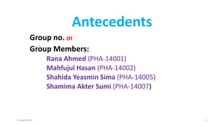 Antecedents
Group no. 01
Group Members:
Rana Ahmed (PHA-14001)
Mahfujul Hasan (PHA-14002)
Shahida Yeasmin Sima (PHA-14005)
Shamima Akter Sumi (PHA-14007)
14 April 2019 1
 