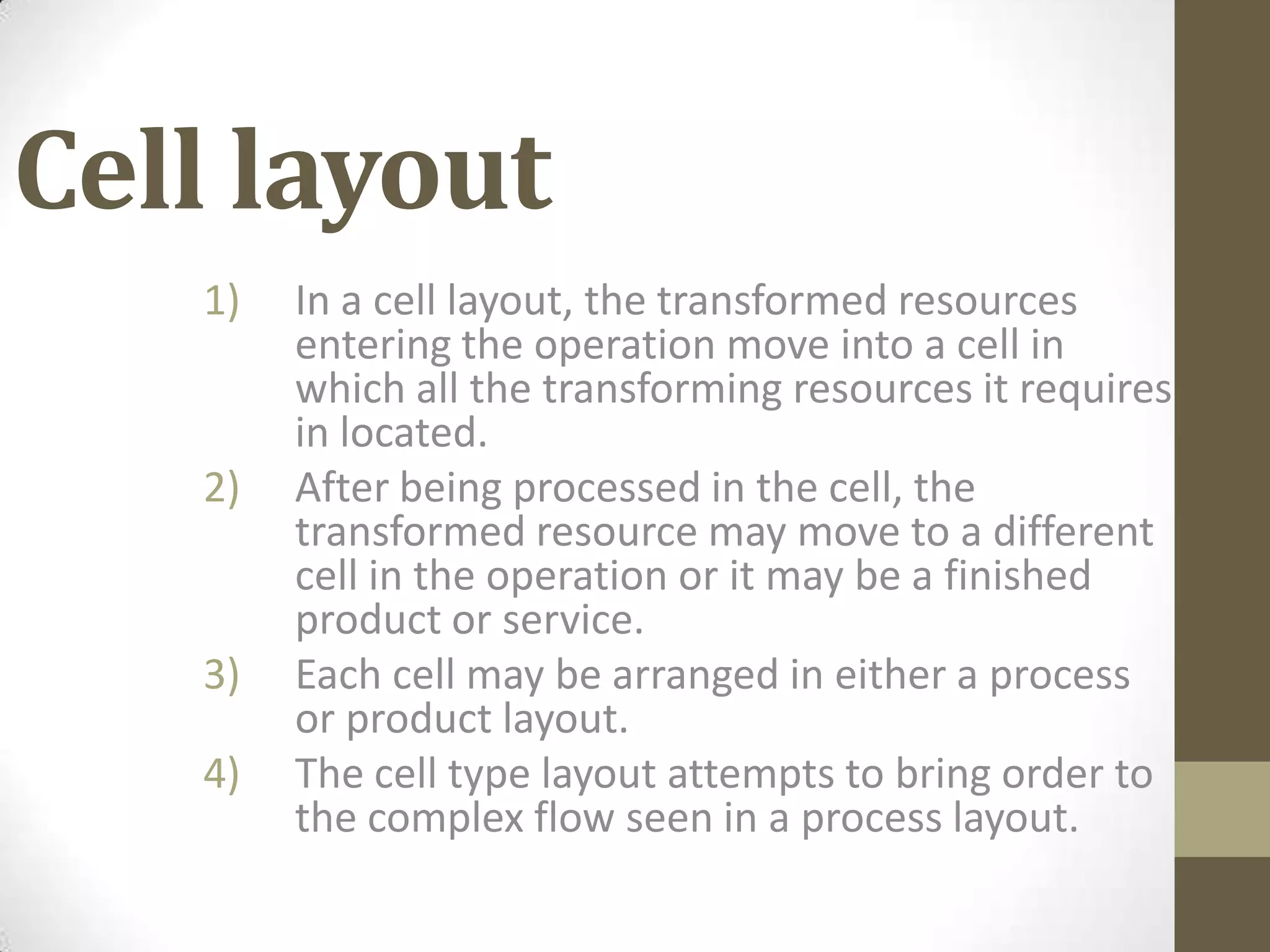 Cell layout
1) In a cell layout, the transformed resources
entering the operation move into a cell in
which all the transforming resources it requires
in located.
2) After being processed in the cell, the
transformed resource may move to a different
cell in the operation or it may be a finished
product or service.
3) Each cell may be arranged in either a process
or product layout.
4) The cell type layout attempts to bring order to
the complex flow seen in a process layout.
 
