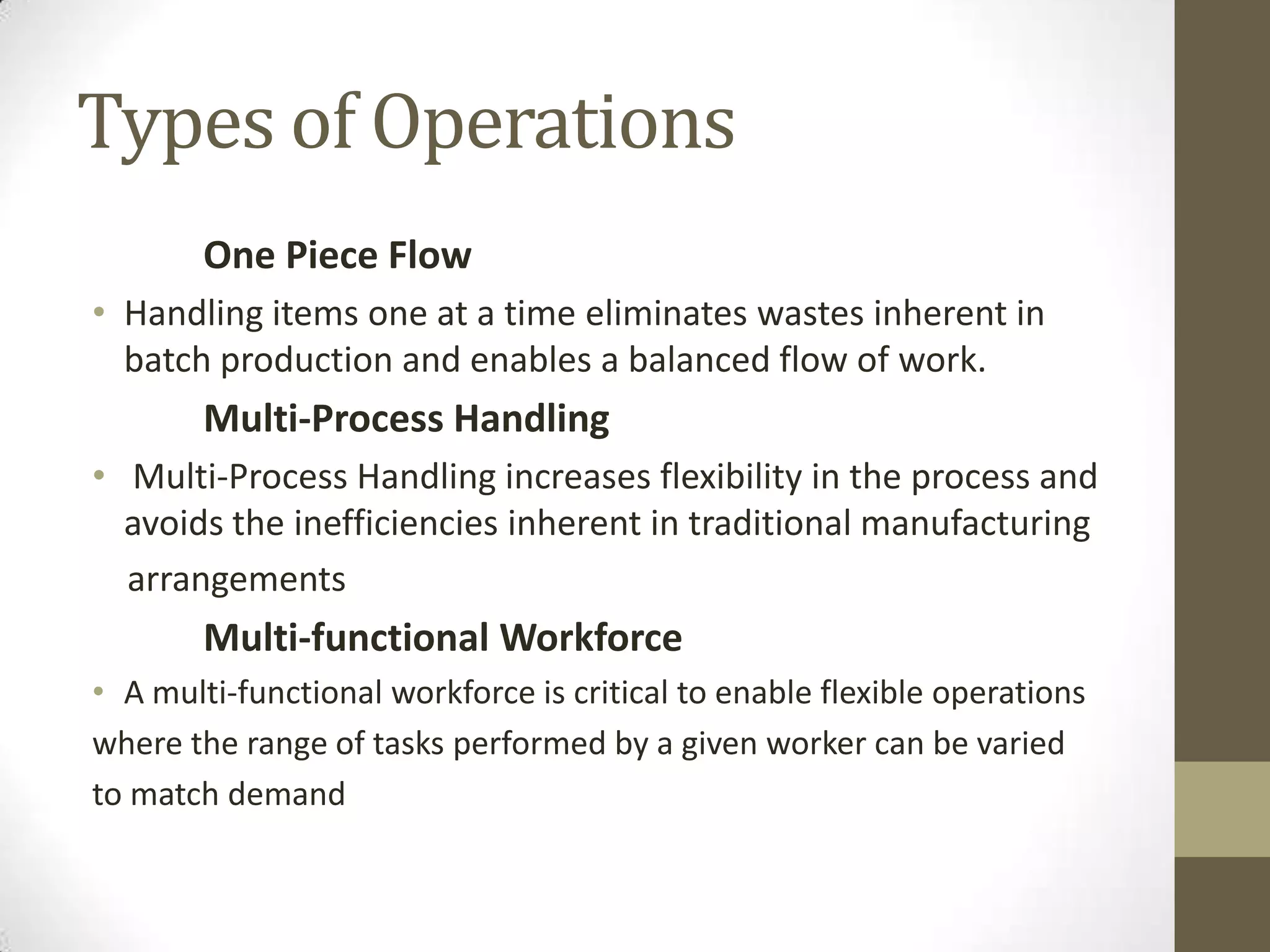 Types of Operations
One Piece Flow
• Handling items one at a time eliminates wastes inherent in
batch production and enables a balanced flow of work.
Multi-Process Handling
• Multi-Process Handling increases flexibility in the process and
avoids the inefficiencies inherent in traditional manufacturing
arrangements
Multi-functional Workforce
• A multi-functional workforce is critical to enable flexible operations
where the range of tasks performed by a given worker can be varied
to match demand
 