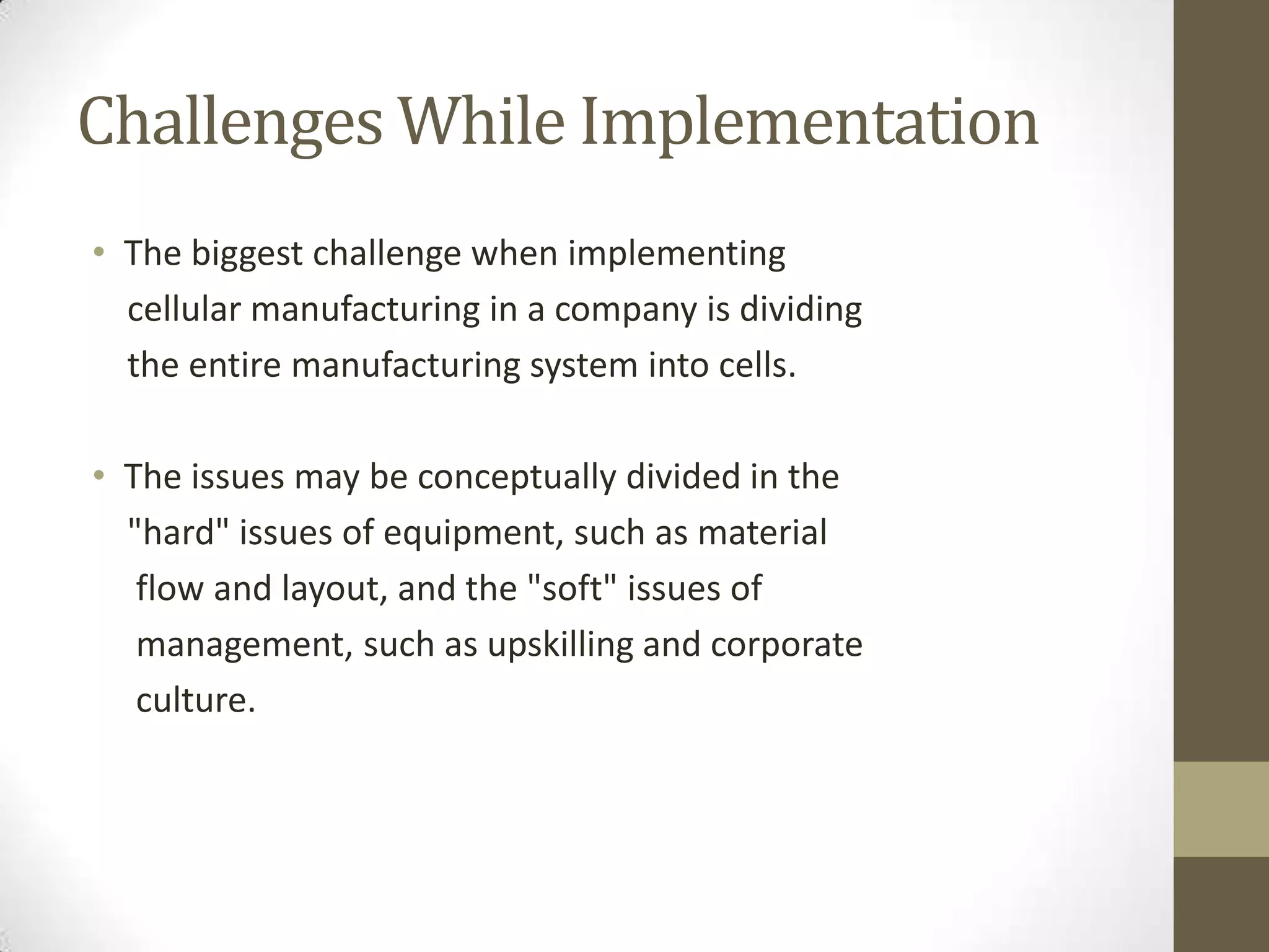 Challenges While Implementation
• The biggest challenge when implementing
cellular manufacturing in a company is dividing
the entire manufacturing system into cells.
• The issues may be conceptually divided in the
"hard" issues of equipment, such as material
flow and layout, and the "soft" issues of
management, such as upskilling and corporate
culture.
 