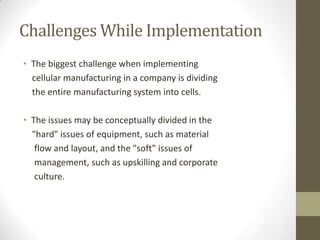 Challenges While Implementation
• The biggest challenge when implementing
cellular manufacturing in a company is dividing
the entire manufacturing system into cells.
• The issues may be conceptually divided in the
"hard" issues of equipment, such as material
flow and layout, and the "soft" issues of
management, such as upskilling and corporate
culture.
 