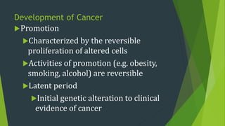 Development of Cancer
Promotion
Characterized by the reversible
proliferation of altered cells
Activities of promotion (e.g. obesity,
smoking, alcohol) are reversible
Latent period
Initial genetic alteration to clinical
evidence of cancer
 