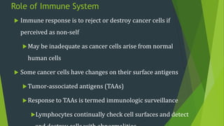 Role of Immune System
 Immune response is to reject or destroy cancer cells if
perceived as non-self
May be inadequate as cancer cells arise from normal
human cells
 Some cancer cells have changes on their surface antigens
Tumor-associated antigens (TAAs)
Response to TAAs is termed immunologic surveillance
Lymphocytes continually check cell surfaces and detect
 
