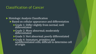 Classification of Cancer
 Histologic Analysis Classification
Based on cellular appearance and differentation
Grade 1: Differ slightly from normal; well
differentiated
Grade 2: More abnormal; moderately
differentiated
Grade 3: Vert abnormal; poorly differentiated
Grade 4: Immature, primitive and
undifferentiated cells; difficult to determine cell
of origin
 