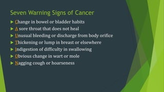 Seven Warning Signs of Cancer
 Change in bowel or bladder habits
 A sore throat that does not heal
 Unusual bleeding or discharge from body orifice
 Thickening or lump in breast or elsewhere
 Indigestion of difficulty in swallowing
 Obvious change in wart or mole
 Nagging cough or hoarseness
 