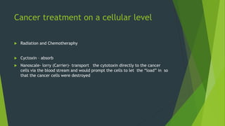 Cancer treatment on a cellular level
 Radiation and Chemotheraphy
 Cyctoxin – absorb
 Nanoscale- lorry (Carrier)- transport the cytotoxin directly to the cancer
cells via the blood stream and would prompt the cells to let the “load” in so
that the cancer cells were destroyed
 
