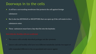 Doorways in to the cells
 A cell has a surrounding membrane that protects the cell against foreign
substances
 But it also has KEYHOLES or RECEPTORS that can open up if the cell wants to let a
substances enter.
 These substances must have a key that fits into the keyholes
Sick Cells die, Healthy cells are unaffected
 The cancer cells actually absorbed packages wit the cytotoxin
 Cancer cells and healthy cells have very different metabolite and the two types of
cells responded different to the encapsulated anti-cancer agents
 