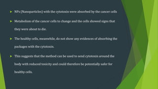  NPs (Nanoparticles) with the cytotoxin were absorbed by the cancer cells
 Metabolism of the cancer cells to change and the cells showed signs that
they were about to die.
 The healthy cells, meanwhile, do not show any evidences of absorbing the
packages with the cytotoxin.
 This suggests that the method can be used to send cytotoxin around the
body with reduced toxicity and could therefore be potentially safer for
healthy cells.
 