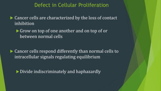 Defect in Cellular Proliferation
 Cancer cells are characterized by the loss of contact
inhibition
Grow on top of one another and on top of or
between normal cells
 Cancer cells respond differently than normal cells to
intracellular signals regulating equilibrium
Divide indiscriminately and haphazardly
 