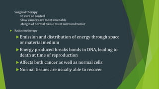  Radiation therapy
Emission and distribution of energy through space
or material medium
Energy produced breaks bonds in DNA, leading to
death at time of reproduction
Affects both cancer as well as normal cells
Normal tissues are usually able to recover
Surgical therapy
to cure or control
Slow cancers are most amenable
Margin of normal tissue must surround tumor
 