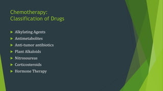 Chemotherapy:
Classification of Drugs
 Alkylating Agents
 Antimetabolites
 Anti-tumor antibiotics
 Plant Alkaloids
 Nitrosoureas
 Corticosteroids
 Hormone Therapy
 