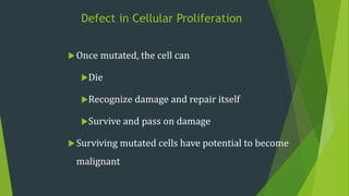 Defect in Cellular Proliferation
Once mutated, the cell can
Die
Recognize damage and repair itself
Survive and pass on damage
Surviving mutated cells have potential to become
malignant
 