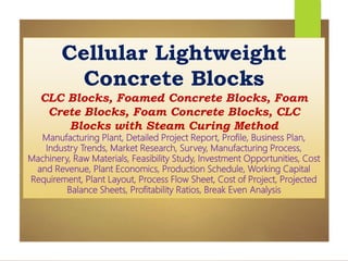 Cellular Lightweight
Concrete Blocks
CLC Blocks, Foamed Concrete Blocks, Foam
Crete Blocks, Foam Concrete Blocks, CLC
Blocks with Steam Curing Method
Manufacturing Plant, Detailed Project Report, Profile, Business Plan,
Industry Trends, Market Research, Survey, Manufacturing Process,
Machinery, Raw Materials, Feasibility Study, Investment Opportunities, Cost
and Revenue, Plant Economics, Production Schedule, Working Capital
Requirement, Plant Layout, Process Flow Sheet, Cost of Project, Projected
Balance Sheets, Profitability Ratios, Break Even Analysis
 