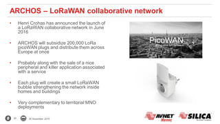 22 26 November 2015
• Henri Crohas has announced the launch of
a LoRaWAN collaborative network in June
2016
• ARCHOS will subsidize 200,000 LoRa
picoWAN plugs and distribute them across
Europe at once
• Probably along with the sale of a nice
peripheral and killer application associated
with a service
• Each plug will create a small LoRaWAN
bubble strengthening the network inside
homes and buildings
• Very complementary to territorial MNO
deployments
ARCHOS – LoRaWAN collaborative network
 