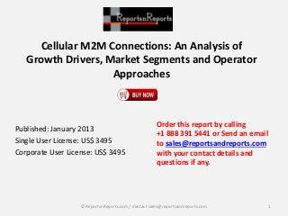 Cellular M2M Connections: An Analysis of
Growth Drivers, Market Segments and Operator
Approaches
Published: January 2013
Single User License: US$ 3495
Corporate User License: US$ 3495
Order this report by calling
+1 888 391 5441 or Send an email
to sales@reportsandreports.com
with your contact details and
questions if any.
1© ReportsnReports.com / Contact sales@reportsandreports.com
 