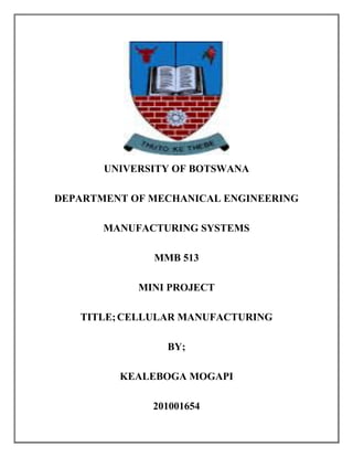 UNIVERSITY OF BOTSWANA 
DEPARTMENT OF MECHANICAL ENGINEERING 
MANUFACTURING SYSTEMS 
MMB 513 
MINI PROJECT 
TITLE; CELLULAR MANUFACTURING 
BY; 
KEALEBOGA MOGAPI 
201001654  