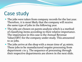 Case study
 The jobs were taken from company records for the last year.
Therefore, it is most likely that the company will receive
the same type of jobs in the following year.
 The jobs are chosen on pareto analysis which is a method
of classifying items according to their relative importance.
The importance in this case is the Annual Revenue
Value(ARV) for the company under study. This amounted
to 20 jobs.
 The jobs arrive at the shop with a mean time of 45 mints.
These jobs to be manufactured require processing from
department 1 to 3. The sequence of processing through
their respective departments are shown in the next slide.
 