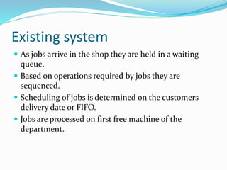 Existing system
 As jobs arrive in the shop they are held in a waiting
queue.
 Based on operations required by jobs they are
sequenced.
 Scheduling of jobs is determined on the customers
delivery date or FIFO.
 Jobs are processed on first free machine of the
department.
 