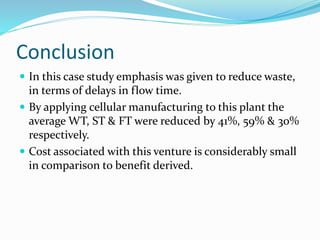 Conclusion
 In this case study emphasis was given to reduce waste,
in terms of delays in flow time.
 By applying cellular manufacturing to this plant the
average WT, ST & FT were reduced by 41%, 59% & 30%
respectively.
 Cost associated with this venture is considerably small
in comparison to benefit derived.
 