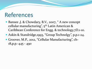 References
 Bansee ,J. & Chowdary, B.V., 2007, “ A new concept
cellular manufacturing”, 5th Latin American &
Caribbean Conference for Engg. & technology,7D.1-10.
 Askin & Standridge,1993, “Group Technolgy”, p.p.1-24.
 Groover, M.P., 2012, “Cellular Manufacturing”, ch-
18,p.p.-445 - 490
 