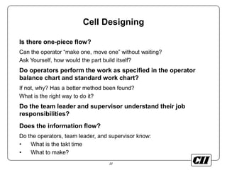 22
Cell Designing
Is there one-piece flow?
Can the operator “make one, move one” without waiting?
Ask Yourself, how would the part build itself?
Do operators perform the work as specified in the operator
balance chart and standard work chart?
If not, why? Has a better method been found?
What is the right way to do it?
Do the team leader and supervisor understand their job
responsibilities?
Does the information flow?
Do the operators, team leader, and supervisor know:
• What is the takt time
• What to make?
 