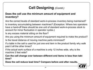 24
Cell Designing (Contd.)
Does the cell use the minimum amount of equipment and
inventory?
Are the correct levels of standard work-in-process inventory being maintained?
Is inventory accumulating between machines? (Exception: Where two operators
have a hand-off there should be one unit of standard work-in-process stock to
account for minor fluctuation in operator cycles.)
Is any excess material sitting on the floor?
Are you using the minimum amount of equipment required to make the product?
Is the travel distance of moving machine parts minimized?
If a table in the cell is used for just one end item in the product family why walk
past it all the other times?
If the actual work surface of a machine is only 12 inches wide, why is the
machine 3 feet wide?
Can the cell change over between different end items in less than takt
time?
Does the cell reduce lead time? Compare before and after results.
 