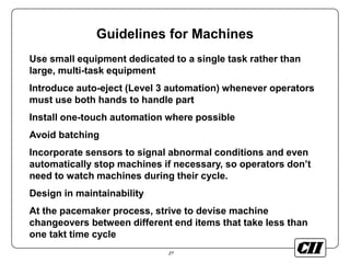 27
Guidelines for Machines
Use small equipment dedicated to a single task rather than
large, multi-task equipment
Introduce auto-eject (Level 3 automation) whenever operators
must use both hands to handle part
Install one-touch automation where possible
Avoid batching
Incorporate sensors to signal abnormal conditions and even
automatically stop machines if necessary, so operators don’t
need to watch machines during their cycle.
Design in maintainability
At the pacemaker process, strive to devise machine
changeovers between different end items that take less than
one takt time cycle
 
