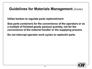 29
Guidelines for Materials Management (Contd.)
Utilize kanban to regulate parts replenishment
Size parts containers for the convenience of the operators or as
a multiple of finished goods packout quantity, not for the
convenience of the material handler or the supplying process
Do not interrupt operator work cycles to replenish parts
 