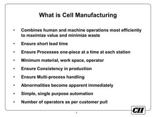 3
What is Cell Manufacturing
• Combines human and machine operations most efficiently
to maximize value and minimize waste
• Ensure short lead time
• Ensure Processes one-piece at a time at each station
• Minimum material, work space, operator
• Ensure Consistency in production
• Ensure Multi-process handling
• Abnormalities become apparent immediately
• Simple, single purpose automation
• Number of operators as per customer pull
 