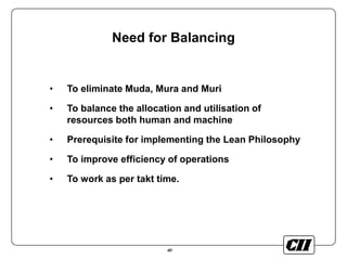 40
Need for Balancing
• To eliminate Muda, Mura and Muri
• To balance the allocation and utilisation of
resources both human and machine
• Prerequisite for implementing the Lean Philosophy
• To improve efficiency of operations
• To work as per takt time.
 