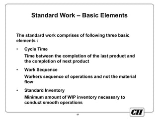 43
Standard Work – Basic Elements
The standard work comprises of following three basic
elements :
• Cycle Time
Time between the completion of the last product and
the completion of next product
• Work Sequence
Workers sequence of operations and not the material
flow
• Standard Inventory
Minimum amount of WIP inventory necessary to
conduct smooth operations
 
