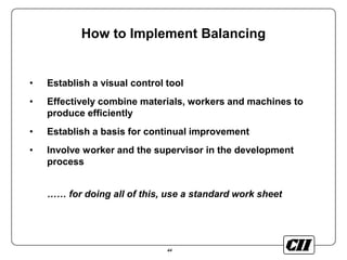 44
How to Implement Balancing
• Establish a visual control tool
• Effectively combine materials, workers and machines to
produce efficiently
• Establish a basis for continual improvement
• Involve worker and the supervisor in the development
process
…… for doing all of this, use a standard work sheet
 