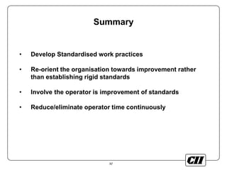 52
Summary
• Develop Standardised work practices
• Re-orient the organisation towards improvement rather
than establishing rigid standards
• Involve the operator is improvement of standards
• Reduce/eliminate operator time continuously
 